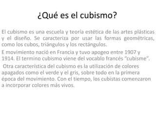 ¿Qué es el cubismo?
El cubismo es una escuela y teoría estética de las artes plásticas
y el diseño. Se caracteriza por usar las formas geométricas,
como los cubos, triángulos y los rectángulos.
E movimiento nació en Francia y tuvo apogeo entre 1907 y
1914. El termino cubismo viene del vocablo francés “cubisme”.
Otra característica del cubismo es la utilización de colores
apagados como el verde y el gris, sobre todo en la primera
época del movimiento. Con el tiempo, los cubistas comenzaron
a incorporar colores más vivos.
 