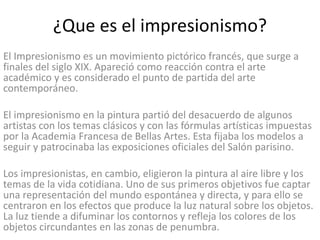 ¿Que es el impresionismo?
El Impresionismo es un movimiento pictórico francés, que surge a
finales del siglo XIX. Apareció como reacción contra el arte
académico y es considerado el punto de partida del arte
contemporáneo.
El impresionismo en la pintura partió del desacuerdo de algunos
artistas con los temas clásicos y con las fórmulas artísticas impuestas
por la Academia Francesa de Bellas Artes. Esta fijaba los modelos a
seguir y patrocinaba las exposiciones oficiales del Salón parisino.
Los impresionistas, en cambio, eligieron la pintura al aire libre y los
temas de la vida cotidiana. Uno de sus primeros objetivos fue captar
una representación del mundo espontánea y directa, y para ello se
centraron en los efectos que produce la luz natural sobre los objetos.
La luz tiende a difuminar los contornos y refleja los colores de los
objetos circundantes en las zonas de penumbra.
 