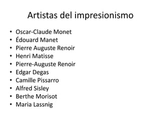 Artistas del impresionismo
• Oscar-Claude Monet
• Édouard Manet
• Pierre Auguste Renoir
• Henri Matisse
• Pierre-Auguste Renoir
• Edgar Degas
• Camille Pissarro
• Alfred Sisley
• Berthe Morisot
• Maria Lassnig
 