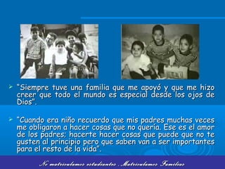 No matriculamos estudiantes ,Matriculamos FamiliasNo matriculamos estudiantes ,Matriculamos Familias
 ““Siempre tuve una familia que me apoyó y que me hizoSiempre tuve una familia que me apoyó y que me hizo
creer que todo el mundo es especial desde los ojos decreer que todo el mundo es especial desde los ojos de
Dios”.Dios”.
 ““Cuando era niño recuerdo que mis padres muchas vecesCuando era niño recuerdo que mis padres muchas veces
me obligaron a hacer cosas que no quería. Ese es el amorme obligaron a hacer cosas que no quería. Ese es el amor
de los padres; hacerte hacer cosas que puede que no tede los padres; hacerte hacer cosas que puede que no te
gusten al principio pero que saben van a ser importantesgusten al principio pero que saben van a ser importantes
para el resto de la vida”.para el resto de la vida”.
 