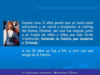 No matriculamos estudiantes, Matriculamos FamiliasNo matriculamos estudiantes, Matriculamos Familias
Cuando tuvo 11 años pensó que ya tenía edad
suficiente y se volvió a presentar al cásting
del Disney Channel, del cual fue elegida junto
a un tropel de niños y niñas que más tarde
triunfarían, teniendo su familia que mudarse
a Orlando.
A los 15 años se fue a NY, a vivir con una
amiga de la familia.
 