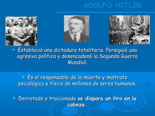  Estableció una dictadura totalitaria. Persiguió unaEstableció una dictadura totalitaria. Persiguió una
agresiva política y desencadenó la Segunda Guerraagresiva política y desencadenó la Segunda Guerra
Mundial.Mundial.
 Es el responsable de la muerte y maltratoEs el responsable de la muerte y maltrato
psicológico y físico de millones de seres humanos.psicológico y físico de millones de seres humanos.
 Derrotado y traicionadoDerrotado y traicionado se dispara un tiro en lase dispara un tiro en la
cabezacabeza..
ADOLFO HITLER
 