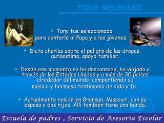 Escuela de padres , Servicio de Asesoría EscolarEscuela de padres , Servicio de Asesoría Escolar
 Tony fue seleccionadoTony fue seleccionado
para cantarle al Papa y a los jóvenes.para cantarle al Papa y a los jóvenes.
 Dicta charlas sobre el peligro de las drogas,Dicta charlas sobre el peligro de las drogas,
autoestima, apoyo familiar.autoestima, apoyo familiar.
 Desde ese momento no ha descansado, ha viajado aDesde ese momento no ha descansado, ha viajado a
través de los Estados Unidos y a más de 30 paísestravés de los Estados Unidos y a más de 30 países
alrededor del mundo, compartiendo sualrededor del mundo, compartiendo su
música y hermoso testimonio de vida y fe.música y hermoso testimonio de vida y fe.
 Actualmente reside en Branson, Missouri, con suActualmente reside en Branson, Missouri, con su
esposa y dos hijos. Allí también tiene una banda.esposa y dos hijos. Allí también tiene una banda.
TONY MELENDEZ
 
