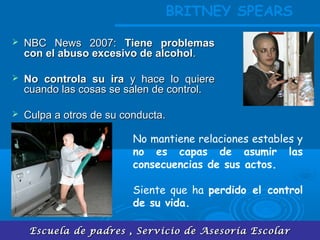 Escuela de padres , Servicio de Asesoría EscolarEscuela de padres , Servicio de Asesoría Escolar
 NBC News 2007:NBC News 2007: Tiene problemasTiene problemas
con el abuso excesivo de alcoholcon el abuso excesivo de alcohol..
 No controla su iraNo controla su ira y hace lo quierey hace lo quiere
cuando las cosas se salen de control.cuando las cosas se salen de control.
 Culpa a otros de su conducta.Culpa a otros de su conducta.
No mantiene relaciones estables y
no es capas de asumir las
consecuencias de sus actos.
Siente que ha perdido el control
de su vida.
BRITNEY SPEARS
 