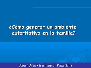Aquí Matriculamos FamiliasAquí Matriculamos Familias
¿Cómo generar un ambiente¿Cómo generar un ambiente
autoritativo en la familia?autoritativo en la familia?
 