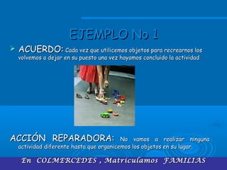 En COLMERCEDES , Matriculamos FAMILIASEn COLMERCEDES , Matriculamos FAMILIAS
EJEMPLO No 1EJEMPLO No 1
 ACUERDO:ACUERDO: Cada vez que utilicemos objetos para recrearnos losCada vez que utilicemos objetos para recrearnos los
volvemos a dejar en su puesto una vez hayamos concluido la actividadvolvemos a dejar en su puesto una vez hayamos concluido la actividad
ACCIÓN REPARADORA:ACCIÓN REPARADORA: No vamos a realizar ningunaNo vamos a realizar ninguna
actividad diferente hasta que organicemos los objetos en su lugar.actividad diferente hasta que organicemos los objetos en su lugar.
 