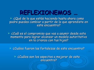  ¿Qué de lo que estás haciendo hasta ahora como¿Qué de lo que estás haciendo hasta ahora como
padre puedes cambiar a partir de lo que aprendiste enpadre puedes cambiar a partir de lo que aprendiste en
este encuentro?este encuentro?
 ¿Cuál es el compromiso que vas a asumir desde este¿Cuál es el compromiso que vas a asumir desde este
momento para lograr alcanzar un modelo autoritativomomento para lograr alcanzar un modelo autoritativo
en la crianza con tus hijos?en la crianza con tus hijos?
 ¿Cuáles fueron las fortalezas de este encuentro?¿Cuáles fueron las fortalezas de este encuentro?
 ¿Cuáles son los aspectos a mejorar de este¿Cuáles son los aspectos a mejorar de este
encuentro?encuentro?
REFLEXIONEMOS …REFLEXIONEMOS …
 