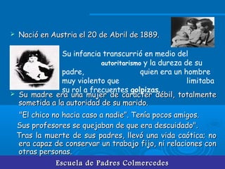 Escuela de Padres ColmercedesEscuela de Padres Colmercedes
 Nació en Austria el 20 de Abril de 1889.Nació en Austria el 20 de Abril de 1889.
 Su madre era una mujer de carácter débil, totalmenteSu madre era una mujer de carácter débil, totalmente
sometida a la autoridad de su marido.sometida a la autoridad de su marido.
"El chico no hacia caso a nadie”. Tenía pocos amigos."El chico no hacia caso a nadie”. Tenía pocos amigos.
Sus profesores se quejaban de que era descuidado".Sus profesores se quejaban de que era descuidado".
Tras la muerte de sus padres, llevó una vida caótica; noTras la muerte de sus padres, llevó una vida caótica; no
era capaz de conservar un trabajo fijo, ni relaciones conera capaz de conservar un trabajo fijo, ni relaciones con
otras personas.otras personas.
Su infancia transcurrió en medio del
autoritarismo y la dureza de su
padre, quien era un hombre
muy violento que limitaba
su rol a frecuentes golpizas.
 