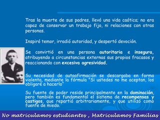 No matriculamos estudiantes , Matriculamos FamiliasNo matriculamos estudiantes , Matriculamos Familias
Tras la muerte de sus padres, llevó una vida caótica; no era
capaz de conservar un trabajo fijo, ni relaciones con otras
personas.
Inspiró temor, irradió autoridad, y despertó devoción.
Se convirtió en una persona autoritaria e insegura,
atribuyendo a circunstancias externas sus propios fracasos y
reaccionando con excesiva agresividad.
Su necesidad de autoafirmación se descargaba en forma
violenta, mediante la fórmula "Si ustedes no me aceptan, los
obligaré a hacerlo“
Su fuente de poder reside principalmente en la dominación,
pero también es fundamental el sistema de recompensas y
castigos, que repartió arbitrariamente, y que utilizó como
fuente de miedo.
 
