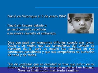 Nuestra Institución matricula familiasNuestra Institución matricula familias
• Nació en Nicaragua el 9 de enero 1962.Nació en Nicaragua el 9 de enero 1962.
• Nació sin brazos debido aNació sin brazos debido a
un medicamento recetadoun medicamento recetado
a su madre durante el embarazo.a su madre durante el embarazo.
• Dice que pasó por momentos difíciles cuando era joven.Dice que pasó por momentos difíciles cuando era joven.
Decía a su madre que sus compañeros del colegio seDecía a su madre que sus compañeros del colegio se
burlaban de él, pero su madre fue enfática en queburlaban de él, pero su madre fue enfática en que
continuara estudiando y que sus compañeros se burlaríancontinuara estudiando y que sus compañeros se burlarían
de todo y de todos.de todo y de todos.
• ““He de confesar que en realidad no tuve que sufrir en miHe de confesar que en realidad no tuve que sufrir en mi
infancia” Mis padres no hicieron de mi déficit un trauma.infancia” Mis padres no hicieron de mi déficit un trauma.
 