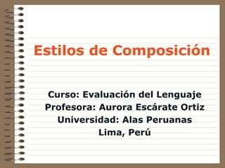 Estilos de Composici ó n Curso: Evaluaci ó n del Lenguaje Profesora: Aurora Esc á rate Ortiz Universidad: Alas Peruanas Lima, Perú 