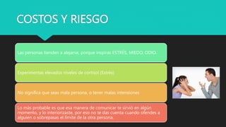 COSTOS Y RIESGO
Las personas tienden a alejarse, porque inspiras ESTRÉS, MIEDO, ODIO.
Experimentas elevados niveles de cortisol (Estrés)
No significa que seas mala persona, o tener malas intensiones
Lo más probable es que esa manera de comunicar te sirvió en algún
momento, y lo interiorizaste, por eso no te das cuenta cuando ofendes a
alguien o sobrepasas el límite de la otra persona.
 