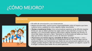 ¿CÓMO MEJORO?
RECONOCER
• Mi estilo de comunicación y sus consecuencias
• Alejarse de este estilo, supone asumir responsabilidades sobre el impacto que tiene
nuestros tonos y palabras en otros, dejarlos hablar, escucharlos.
• Plantea e implementa límites. A los comunicadores agresivos se les dificulta respetar
límites así que se deben plantear las reglas sobre lo que está bien y lo que no. Por
ejemplo, si un comunicador agresivo interrumpe a alguien durante una reunión, tú
como líder debes intervenir y decir “[Nombre] no ha terminado de hablar, por favor
deja que termine, después será tu turno de intervenir también.”
• Proporciona una manera segura y saludable de liberar su enojo. Presión + crisis =
humor irritable. A veces la solución es simplemente decirlo. En vez de dejar que los
empleados liberen sus frustraciones por medio de una comunicación agresiva con sus
colegas, puedes dirigirte a ellos de manera personal o dirigirlos con alguien a quien le
le tengan confianza para hablar de sus preocupaciones.
 