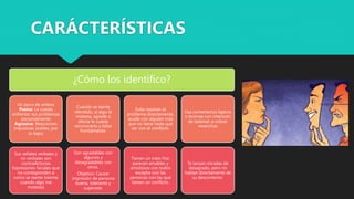 ¿Cómo los identifico?
Un poco de ambos
Pasiva: Le cuesta
enfrentar sus problemas
personalmente
Agresivo: Reacciones
impulsivas (sutiles, por
lo bajo)
Sus señales verbales y
no verbales son
contradictorias
Expresiones faciales que
no corresponden a
como se siente (reírme
cuando algo me
molesta)
Cuando se siente
ofendido, si algo le
molesta, agrede o
afecta le cuesta
reconocerlo y lidiar
frontalmente.
Son agradables con
algunos y
desagradables con
otros.
Objetivo: Causar
impresión de persona
buena, tolerante y
superada.
Evita resolver el
problema directamente,
acude con alguien más
que no tiene nada que
ver con el conflicto.
Tienen un trato frío:
parecen amables y
amistosos con todos
excepto con las
personas con las que
tienen un conflicto.
Usa comentarios ligeros
o bromas con intensión
de lastimar o cobrar
revanchas
Te lanzan miradas de
desagrado, pero no
hablan directamente de
su descontento.
CARÁCTERÍSTICAS
 