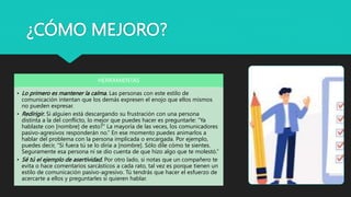 ¿CÓMO MEJORO?
HERRAMIENTAS
• Lo primero es mantener la calma. Las personas con este estilo de
comunicación intentan que los demás expresen el enojo que ellos mismos
no pueden expresar.
• Redirigir. Si alguien está descargando su frustración con una persona
distinta a la del conflicto, lo mejor que puedes hacer es preguntarle: “Ya
hablaste con [nombre] de esto?” La mayoría de las veces, los comunicadores
pasivo-agresivos responderán no.” En ese momento puedes animarlos a
hablar del problema con la persona implicada o encargada. Por ejemplo,
puedes decir, “Si fuera tú se lo diría a [nombre]. Sólo dile cómo te sientes.
Seguramente esa persona ni se dio cuenta de que hizo algo que te molestó.”
• Sé tú el ejemplo de asertividad. Por otro lado, si notas que un compañero te
evita o hace comentarios sarcásticos a cada rato, tal vez es porque tienen un
estilo de comunicación pasivo-agresivo. Tú tendrás que hacer el esfuerzo de
acercarte a ellos y preguntarles si quieren hablar.
 