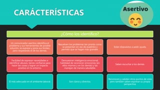 ¿Cómo los identifico?
Un comunicador asertivo identifica el
problema y sus herramientas de posible
solución, se expresa y pone sus límites,
pero respetando el de los demás.
Facilidad de expresar necesidades e
identificar abusos, tienes confianza para
hacer las cosas y lograr un impacto
positivo en tu entorno.
El más adecuado en el ambiente laboral.
Resuelven los problemas tan pronto como
se presentan en vez de evadirlos y
permitir que se hagan más grandes.
Demuestran inteligencia emocional,
habilidad de reconocer emociones (en
ellos mismos y en los demás) y las
manejan de manera saludable.
Son claros y directos.
Están dispuestos a pedir ayuda.
Saben escuchar a los demás.
Reconocen y validan otros puntos de vista
pero también saben expresar su propia
perspectiva.
CARÁCTERÍSTICAS
 