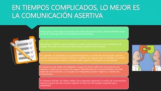EN TIEMPOS COMPLICADOS, LO MEJOR ES
LA COMUNICACIÓN ASERTIVA
Ahora que ya viste algunos ejemplos de estilos de comunicación, podrás entender mejor
el cómo y el porqué del comportamiento de los demás.
Recuerda ser flexible cuando evalúes los estilos comunicativos de tus compañeros de
equipo. No todos se comunican de la misma manera todo el tiempo.
Por ejemplo, un empleado que generalmente tiene un estilo de comunicación asertivo
podría convertirse en pasivo si entra en conflicto con alguien que lo intimida. Y lo mismo
con un comunicador pasivo, se puede volver agresivo si la presión es demasiada.
Lo bueno es que nadie está obligado a seguir el mismo estilo de comunicación por
siempre o hasta que la muerte los separe. Identificando los comportamientos de cada
estilo de comunicación y con ayuda, los integrantes pueden mejorar su manera de
comunicarse.
En tiempos difíciles, los líderes deben dar el ejemplo siguiendo un estilo de comunicación
asertivo porque de esta manera mejoran el trato con los equipos trayendo paz y
estabilidad.
 