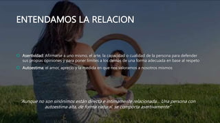 ENTENDAMOS LA RELACION
 Asertividad: Afirmarse a uno mismo, el arte, la capacidad o cualidad de la persona para defender
sus propias opiniones y para poner limites a los demás de una forma adecuada en base al respeto
 Autoestima: el amor, aprecio y la medida en que nos valoramos a nosotros mismos
“Aunque no son sinónimos están directa e íntimamente relacionada… Una persona con
autoestima alta, de forma natural, se comporta asertivamente”
 