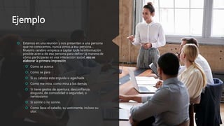 Ejemplo
 Estamos en una reunión y nos presentan a una persona
que no conocemos, nunca vimos a esa persona…
Nuestro cerebro empieza a captar toda la información
posible acerca de esa persona para definir la manera de
cómo participaras en esa interacción social, eso es
elaborar la primera impresión
 Como se acerca
 Como se para
 Si su cabeza esta erguida o agachada
 Como me mira, como mira a los demás
 Si tiene gestos de apertura, desconfianza,
disgusto, de comodidad o seguridad, o
nerviosismo
 Si sonríe o no sonríe.
 Como lleva el cabello, su vestimenta, incluso su
olor.
 