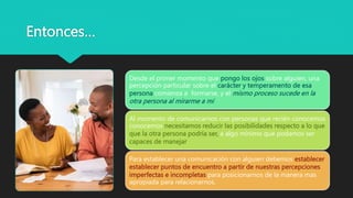Entonces…
Desde el primer momento que pongo los ojos sobre alguien, una
percepción particular sobre el carácter y temperamento de esa
persona comienza a formarse, y el mismo proceso sucede en la
otra persona al mirarme a mi
Al momento de comunicarnos con personas que recién conocemos
conocemos necesitamos reducir las posibilidades respecto a lo que
que la otra persona podría ser, a algo mínimo que podamos ser
capaces de manejar
Para establecer una comunicación con alguien debemos establecer
establecer puntos de encuentro a partir de nuestras percepciones
imperfectas e incompletas para posicionarnos de la manera mas
apropiada para relacionarnos.
 