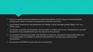 Aun con nuestras primeras impresiones imperfectas tienden a ser de alguna manera bastantes
precisas pues tienen un fuerte componente de intuición y emoción.
 Las primeras impresiones que generamos son limpias y estos mensajes pueden llegar a ser muy
fuerte y claro.
 Un saludo, ya genere una impresión, comunicación no verbal, anuncie por “autoparlantes” que tipo
de persona muy probablemente sea a los ojos de la otra persona.
 Las primeras impresiones pueden estar basadas en prejuicios (percepción equivocada) ideas que
no corresponden a la realidad: no estamos transmitiendo el mensaje que pensamos que
transmitimos
 Es necesario AJUSTAR la manera de cómo me presento
 