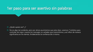 1er paso para ser asertivo sin palabras
 ¿Quién quiero ser? ¿?
 No es algo tan evidente, pero por ahora asumiremos que esta claro, veremos 7 ámbitos para
controlar de mejor manera los mensajes no verbales que transmitimos y así influir de manera
significativa en los demás, fortaleciendo la confianza de si mismo.
 