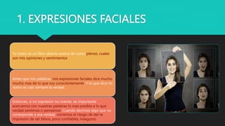 1. EXPRESIONES FACIALES
Tu rostro es un libro abierto acerca de como pienso, cuales
son mis opiniones y sentimientos.
Antes que mis palabras, mis expresiones faciales dice mucho
mucho mas de lo que soy conscientemente. Y lo que dice mi
rostro es casi siempre la verdad.
Entonces, si mi expresión no miente, es importante
acercarnos con nuestras palabras lo mas posible a lo que
verdad sentimos o pensamos. Cuando decimos algo que no
corresponde a esa verdad, corremos el riesgo de dar la
impresión de ser falsos, poco confiables, inseguros
 