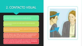 2. CONTACTO VISUAL
Los seres humanos buscamos la mirada del otro
Comunicamos mucho con solo saber a donde apuntan
nuestros ojos
Nuestra mirada transmite interés y atención hacia quien se
encuentra frente a nosotros
Cuando alguien, que habla con nosotros, constantemente
mira hacia otros lados es fácil sentir incomodidad o una
sensación de que no estamos siendo escuchados.
Nuestras miradas tienen el poder de transmitir emociones
incluso indicios de características psicológicas y biológicas,
como el estado de nuestra salud física y mental.
 