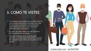 3. COMO TE VISTES
 Si estamos a cierta distancia es difícil que el
otro vea tus expresiones faciales o tus ojos,
en ese caso su atención se posara en la
vestimenta y la usara como un primer
indicador para prejuzgarte.
 El como te vistas debe estar en función a
como quieres ser percibido.
 “Puedes vestirte como te de la gana,
siempre y cuando estes dispuesto a superar
los prejuicios que viene con aquello que te
pones”
 