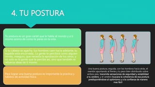 4. TU POSTURA
Tu postura es un gran cartel que le habla al mundo y a ti
mismo acerca de como te paras en la vida.
Si tu cabeza se agacha, tus hombres caen hacia adelante, tu
espalda esta encorvada.. La gente te percibirá como alguien
tímido, inseguro, que necesita la aprobación de los otros, y
no solo es la gente que te percibe así, sino que también te
refuerza ideas de ti mismo.
Para lograr una buena postura es importante la practica y
hábitos de actividad física
Una buena postura, erguida, con los hombros hacia atrás, el
mentón apuntando al frente y tu peso bien distribuido sobre
ambos pies, transmite sensaciones de seguridad y estabilidad
a tu cerebro, y el cerebro buscara la coherencia de esa postura
predisponiéndose al optimismo y a la confianza de manera
mas fácil
 
