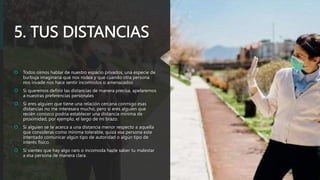 5. TUS DISTANCIAS
 Todos oímos hablar de nuestro espacio privados, una especie de
burbuja imaginaria que nos rodea y que cuando otra persona
nos invade nos hace sentir incomodos o amenazados
 Si queremos definir las distancias de manera precisa, apelaremos
a nuestras preferencias personales
 Si eres alguien que tiene una relación cercana conmigo esas
distancias no me interesara mucho, pero si eres alguien que
recién conozco podría establecer una distancia mínima de
proximidad, por ejemplo, el largo de mi brazo.
 Si alguien se te acerca a una distancia menor respecto a aquella
que consideras como mínima tolerable, quizá esa persona este
intentado comunicar algún tipo de autoridad o algún tipo de
interés físico.
 Si sientes que hay algo raro o incomoda hazle saber tu malestar
a esa persona de manera clara.
 
