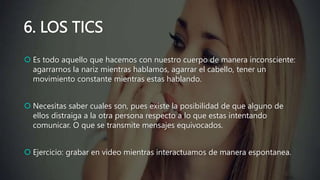 6. LOS TICS
 Es todo aquello que hacemos con nuestro cuerpo de manera inconsciente:
agarrarnos la nariz mientras hablamos, agarrar el cabello, tener un
movimiento constante mientras estas hablando.
 Necesitas saber cuales son, pues existe la posibilidad de que alguno de
ellos distraiga a la otra persona respecto a lo que estas intentando
comunicar. O que se transmite mensajes equivocados.
 Ejercicio: grabar en video mientras interactuamos de manera espontanea.
 