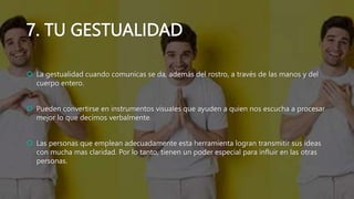 7. TU GESTUALIDAD
 La gestualidad cuando comunicas se da, además del rostro, a través de las manos y del
cuerpo entero.
 Pueden convertirse en instrumentos visuales que ayuden a quien nos escucha a procesar
mejor lo que decimos verbalmente.
 Las personas que emplean adecuadamente esta herramienta logran transmitir sus ideas
con mucha mas claridad. Por lo tanto, tienen un poder especial para influir en las otras
personas.
 