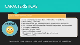 CARACTERÍSTICAS
“No transmito lo que quiero decir, sino que la otra persona descifre mis necesidades”
¿CÓMO PUEDO IDENTIFICARLOS?
• Se les complica expresar sus ideas, sentimientos y necesidades
• Ideas débiles y cambiantes
• Dudan en decir lo que piensan porque no quieren provocar conflictos.
• Para los demás, los comunicadores pasivos son agradables, incluso tímidos.
• Tono de voz baja y suave
• No realiza contacto visual
• Postura cohibida, encorvada
• No responde de manera abierta a lo que le incomoda
• ACUMULA……Estalla
 