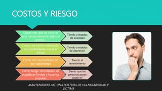 COSTOS Y RIESGO
Como veo que mi vida no
está necesariamente bajo mi
control…
Tiendo a estados
de ansiedad
Como me siento estancado,
sin posibilidades hacia el
futuro
Tiendo a estados
de depresión
Como mis necesidades no
son satisfechas
Tiendo al
resentimiento
Como tengo dificultades de
establecer límites y hacerlos
respetar
Siento que las
personas pasan
sobre mí
MANTENIENDO ASÍ, UNA POSTURA DE VULNERABILIDAD Y
VICTIMA
 