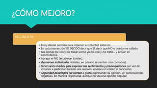 ¿CÓMO MEJORO?
RECONOCER
• Estoy dando permiso para imponer su voluntad sobre mi
• En cada interacción YO DECIDO decir que SÍ, decir que NO o quedarme callado
• Los demás me ven y me tratan como yo me veo y me trato… y actúan en
concordancia.
• Abrazar el NO (establecer Límites)
• Reuniones individuales. (ideales, en privado se sientan más cómodos).
• Tener varios medios para expresar sus sentimientos y preocupaciones. (en vez de
instarlos a participar durante una reunión, envíales un correo al concluirla).
• Seguridad psicológica (se sientan a gusto expresando su opinión, sin consecuencias
negativas, de manera respetuosa, aunque no sea una opinión popular)
 