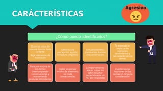 ¿Cómo puedo identificarlos?
Dicen las cosas de
manera directa, hasta
cortante.
Baja tolerancia a la
frustración
Pasa por encima de
los demás,
interrumpiendo
conversaciones y
manteniendo
posturas intimidantes
Generas una
percepción: egoísta,
inmaduro, impulsivo
Habla sin pensar
mucho de antemano,
no mide
consecuencias.
Son persistentes y
dominantes durante
una conversación.
Comportamiento:
atacar, culpar, no
sabe escuchar
(especialmente un
NO por respuesta)
Te expresas sin
importar las
opiniones,
sentimientos y
necesidades de los
demás.
Cuestionan las
opiniones de los
demás sin ninguna
consideración.
CARÁCTERÍSTICAS
 