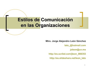 Estilos de Comunicación
 en las Organizaciones


           Mtro. Jorge Alejandro León Sánchez
                           lato_@hotmail.com
                                 joleon@uv.mx
             http://es.scribd.com/jleon_866353
              http://es.slideshare.net/leon_lato

                                              1
 