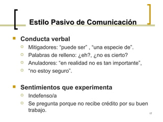 Estilo Pasivo de Comunicación

   Conducta verbal
       Mitigadores: “puede ser” , “una especie de”.
       Palabras de relleno: ¿eh?, ¿no es cierto?
       Anuladores: “en realidad no es tan importante”,
       “no estoy seguro”.

   Sentimientos que experimenta
       Indefenso/a
       Se pregunta porque no recibe crédito por su buen
        trabajo.                                         17
 