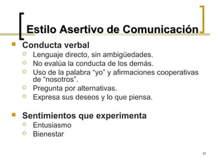 Estilo Asertivo de Comunicación
   Conducta verbal
       Lenguaje directo, sin ambigüedades.
       No evalúa la conducta de los demás.
       Uso de la palabra “yo” y afirmaciones cooperativas
        de “nosotros”.
       Pregunta por alternativas.
       Expresa sus deseos y lo que piensa.

   Sentimientos que experimenta
       Entusiasmo
       Bienestar

                                                             23
 