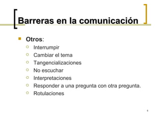 Barreras en la comunicación
   Otros:
       Interrumpir
       Cambiar el tema
       Tangencializaciones
       No escuchar
       Interpretaciones
       Responder a una pregunta con otra pregunta.
       Rotulaciones


                                                      8
 