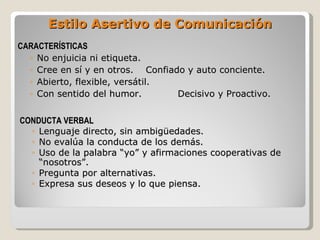 CARACTERÍSTICAS No enjuicia ni etiqueta. Cree en sí y en otros. Confiado y auto conciente. Abierto, flexible, versátil. Con sentido del humor. Decisivo y Proactivo. Estilo Asertivo de Comunicación CONDUCTA VERBAL Lenguaje directo, sin ambigüedades. No evalúa la conducta de los demás. Uso de la palabra “yo” y afirmaciones cooperativas de “nosotros”. Pregunta por alternativas. Expresa sus deseos y lo que piensa. 