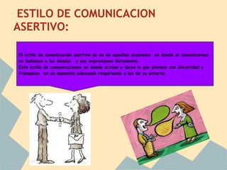 ESTILO DE COMUNICACION
ASERTIVO:

El estilo de comunicación asertivo se da en aquellas ocasiones en donde al comunicarnos
no dañamos a los demás; y nos expresamos libremente.
Este estilo de comunicaciones en donde actúan y dicen lo que piensan con sinceridad y
franqueza en un momento adecuado respetando a los de su entorno.
 