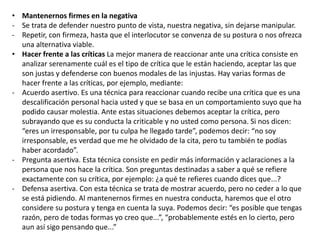 • Mantenernos firmes en la negativa
- Se trata de defender nuestro punto de vista, nuestra negativa, sin dejarse manipular.
- Repetir, con firmeza, hasta que el interlocutor se convenza de su postura o nos ofrezca
una alternativa viable.
• Hacer frente a las críticas La mejor manera de reaccionar ante una crítica consiste en
analizar serenamente cuál es el tipo de crítica que le están haciendo, aceptar las que
son justas y defenderse con buenos modales de las injustas. Hay varias formas de
hacer frente a las críticas, por ejemplo, mediante:
- Acuerdo asertivo. Es una técnica para reaccionar cuando recibe una crítica que es una
descalificación personal hacia usted y que se basa en un comportamiento suyo que ha
podido causar molestia. Ante estas situaciones debemos aceptar la crítica, pero
subrayando que es su conducta la criticable y no usted como persona. Si nos dicen:
“eres un irresponsable, por tu culpa he llegado tarde”, podemos decir: “no soy
irresponsable, es verdad que me he olvidado de la cita, pero tu también te podías
haber acordado”.
- Pregunta asertiva. Esta técnica consiste en pedir más información y aclaraciones a la
persona que nos hace la crítica. Son preguntas destinadas a saber a qué se refiere
exactamente con su crítica, por ejemplo: ¿a qué te refieres cuando dices que...?
- Defensa asertiva. Con esta técnica se trata de mostrar acuerdo, pero no ceder a lo que
se está pidiendo. Al mantenernos firmes en nuestra conducta, haremos que el otro
considere su postura y tenga en cuenta la suya. Podemos decir: “es posible que tengas
razón, pero de todas formas yo creo que...”, “probablemente estés en lo cierto, pero
aun así sigo pensando que...”
 