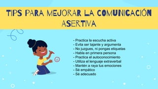 TIpS pARa mEJorAR la COmuNIcaCIón
ASerTIva
- Practica la escucha activa
- Evita ser tajante y argumenta
- No juzgues, ni pongas etiquetas
- Habla en primera persona
- Practica el autoconocimiento
- Utiliza el lenguaje extraverbal
- Mantén a raya tus emociones
- Sé empático
- Sé adecuado
 