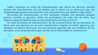 Todos Tenemos un estilo de comunicación, que marca en general nuestra
manera de relacionarnos con los demás, por lo tanto, no es necesario que nos
tengamos que ajustar exactamente a las características que definen cada estilo.
los estilos de comunicación, se han señalado siempre tres grandes grupos:
pasivo, asertivo y agresivo. Antes de profundizar en cada uno de ellos, hay
algunos aspectos básicos que es muy importante resaltar y aclarar:
Se trata de estilos de comunicación, no de características de las personas. Es
decir, que una persona en un acto comunicativo emplee un estilo agresivo, por
ejemplo, no quiere decir que sea una persona agresiva. No son atributos de las
personas, si no atributos de lo que sucede en el intercambio al comunicarse.
 