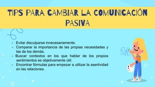 TIpS pARa cAMbiAR la COmuNIcaCIón
PAsiVA
- Evitar disculparse innecesariamente.
- Comparar la importancia de las propias necesidades y
las de los demás.
- Buscar contextos en los que hablar de los propios
sentimientos es objetivamente útil.
- Encontrar fórmulas para empezar a utilizar la asertividad
en las relaciones.
 