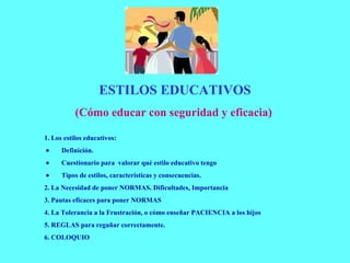 ESTILOS EDUCATIVOS (Cómo educar con seguridad y eficacia)   1. Los estilos educativos:            Definición.           Cuestionario para  valorar qué estilo educativo tengo           Tipos de estilos, características y consecuencias. 2. La Necesidad de poner NORMAS. Dificultades, Importancia 3. Pautas eficaces para poner NORMAS  4. La Tolerancia a la Frustración, o cómo enseñar PACIENCIA a los hijos 5. REGLAS para regañar correctamente. 6. COLOQUIO   