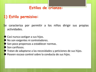 Estilos de crianza:
1) Estilo permisivo:
Se caracteriza por permitir a los niños dirigir sus propias
actividades.
 Casi nunca castigan a sus hijos.
 No son exigentes ni controladores.
 Son poco propensos a establecer normas.
 Son cariñosos.
 Tratan de adaptarse a las necesidades y peticiones de sus hijos.
 Poseen escaso control sobre la conducta de sus hijos.
 