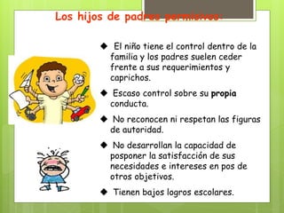 Los hijos de padres permisivos:
 El niño tiene el control dentro de la
familia y los padres suelen ceder
frente a sus requerimientos y
caprichos.
 Escaso control sobre su propia
conducta.
 No reconocen ni respetan las figuras
de autoridad.
 No desarrollan la capacidad de
posponer la satisfacción de sus
necesidades e intereses en pos de
otros objetivos.
 Tienen bajos logros escolares.
 